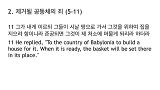 2. 제거될 공동체의 죄 (5-11)
11 그가 내게 이르되 그들이 시날 땅으로 가서 그것을 위하여 집을
지으려 함이니라 준공되면 그것이 제 처소에 머물게 되리라 하더라
11 He replied, "To the country of Babylonia to build a
house for it. When it is ready, the basket will be set there
in its place."
 