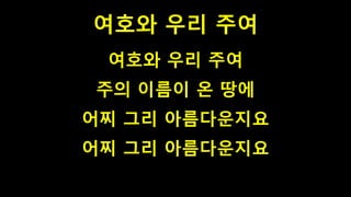 여호와 우리 주여
여호와 우리 주여
주의 이름이 온 땅에
어찌 그리 아름다운지요
어찌 그리 아름다운지요
 