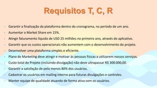 Requisitos T, C, R
- Garantir a finalização da plataforma dentro do cronograma, no período de um ano.
- Aumentar o Market Share em 15%.
- Atingir faturamento líquido de USD 25 milhões no primeiro ano, através do aplicativo.
- Garantir que os custos operacionais não aumentem com o desenvolvimento do projeto.
- Desenvolver uma plataforma simples e eficiente.
- Plano de Marketing deve atingir e motivar às pessoas físicas a utilizarem nossos serviços.
- Custo total do Projeto (incluindo divulgação) não deve ultrapassar R$ 300.000,00.
- Garantir a satisfação de pelo menos 80% dos usuários.
- Cadastrar os usuários em mailing interno para futuras divulgações e controles.
- Manter equipe de qualidade atuando de forma ativa com os usuários.
 
