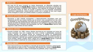 • Há mais de 20 anos cruzando os mares diariamente, as diferentes soluções em
transporte marítimo da Goods Move auxiliam e impulsionam empresas e indivíduos de
mais de 100 países a atingirem seus objetivos. Com garantia de proteção de espaço
nos principais portos ao redor do mundo e parceria com as principais companhias
marítimas e seguradoras, nossos clientes contam com a certeza de que suas cargas
serão entregues no prazo, em perfeito estado e a preços competitivos.
Sobre nós
• Buscamos a todo instante acompanhar o desenvolvimento tecnológico para que
possamos permitir aos nossos clientes que se tornem mais competitivos em seu ramo
de atividade ou que transportem seus bens de forma compartilhada e com baixo custo,
quando se tratam de pessoas físicas. Entendemos que agilidade e segurança são peças
fundamentais para o fomento das exportações, por isso, a Goods Move valoriza cada
segundo e cada centavo de seus clientes.
Nossos principais desafios
• Quando fundada, em 1995, nossos clientes resumiam-se em empresas em busca de
novos mercados, mas com o passar dos anos e devido à globalização, buscamos
também atender as pessoas físicas em mudança de países ou simplesmente
transportando bens particulares. O mercado de compartilhamento de containers está em
franca expansão e permite que qualquer pessoa envie e receba pequenos volumes de
forma simples, rápida e barata. Assim, desde 2015 a Goods Move atende e estimula
este novo público a desfrutar da nossa excelência em soluções logísticas.
Nossos clientes
• Com mais de 20 anos de expertise no mercado de transportes marítimos, nossa equipe
está presente em cada um dos 7 continentes, 365 dias por ano. Juntos, a Goods Move
busca para seus clientes a melhor combinação de qualidade, preço e segurança.
Nossa equipe
Logo da Empresa
 