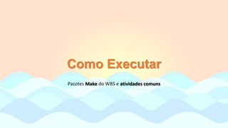 Como Executar
Pacotes Make do WBS e atividades comuns
 