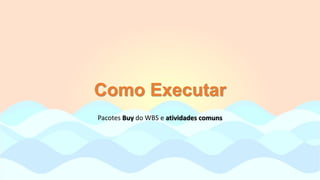 Como Executar
Pacotes Buy do WBS e atividades comuns
 