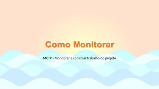 Como Monitorar
MCTP - Monitorar e controlar trabalho do projeto
 