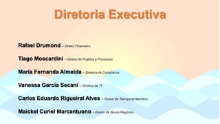 Diretoria Executiva
Rafael Drumond – Diretor Financeiro
Tiago Moscardini – Diretor de Projetos e Processos
Maria Fernanda Almeida – Diretora de Compliance
Vanessa Garcia Secani – Diretora de TI
Carlos Eduardo Rigueiral Alves – Diretor de Transporte Marítimo
Maickel Curiel Marcantuono – Diretor de Novos Negócios
 