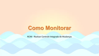 Como Monitorar
RCIM - Realizar Controle Integrado de Mudanças
 