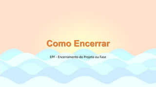 Como Encerrar
EPF - Encerramento do Projeto ou Fase
 