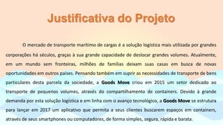 Justificativa do Projeto
O mercado de transporte marítimo de cargas é a solução logística mais utilizada por grandes
corporações há séculos, graças à sua grande capacidade de deslocar grandes volumes. Atualmente,
em um mundo sem fronteiras, milhões de famílias deixam suas casas em busca de novas
oportunidades em outros países. Pensando também em suprir as necessidades de transporte de bens
particulares desta parcela da sociedade, a Goods Move criou em 2015 um setor dedicado ao
transporte de pequenos volumes, através do compartilhamento de containers. Devido à grande
demanda por esta solução logística e em linha com o avanço tecnológico, a Goods Move se estrutura
para lançar em 2017 um aplicativo que permita a seus clientes buscarem espaços em containers,
através de seus smartphones ou computadores, de forma simples, segura, rápida e barata.
 