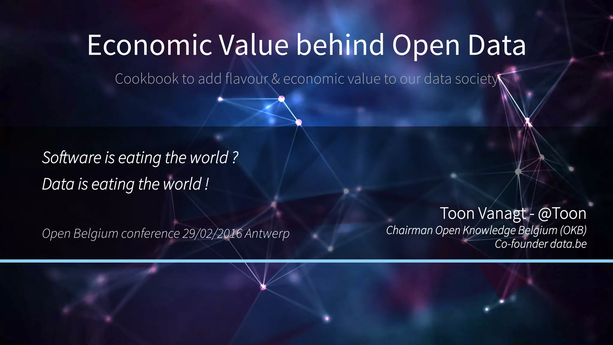 Economic Value behind Open Data
Cookbook to add flavour & economic value to our data society
Software is eating the world ?
Data is eating the world !
Open Belgium conference 29/02/2016 Antwerp
Toon Vanagt - @Toon
Chairman Open Knowledge Belgium (OKB)
Co-founder data.be
 