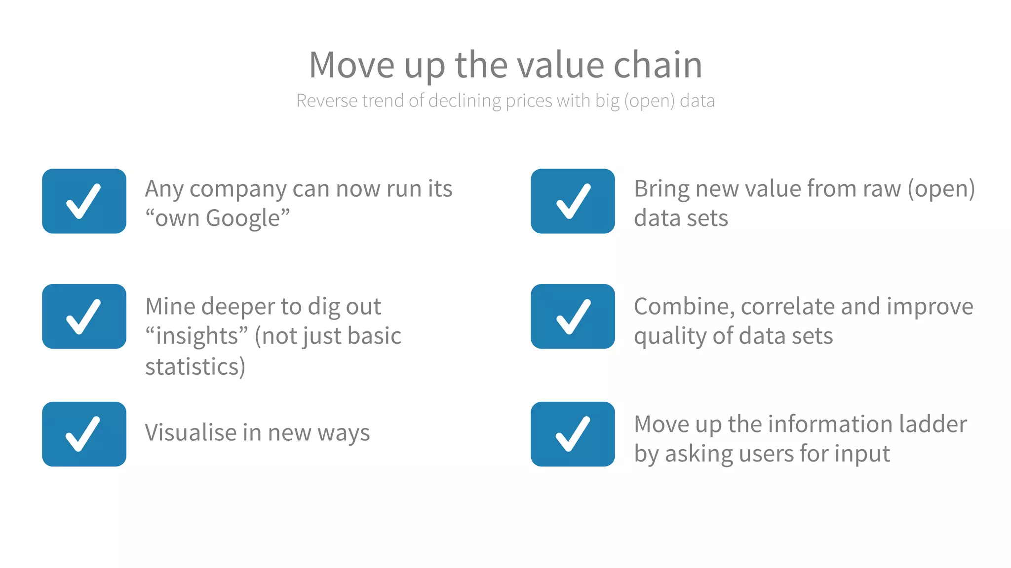 Move up the value chain
Reverse trend of declining prices with big (open) data
Move up the information ladder
by asking users for input
Combine, correlate and improve
quality of data sets
Bring new value from raw (open)
data sets
Visualise in new ways
Mine deeper to dig out
“insights” (not just basic
statistics)
Any company can now run its
“own Google”
 