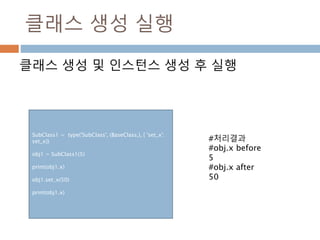 클래스 생성 실행
클래스 생성 및 인스턴스 생성 후 실행
SubClass1 = type('SubClass', (BaseClass,), { 'set_x':
set_x})
obj1 = SubClass1(5)
print(obj1.x)
obj1.set_x(50)
print(obj1.x)
#처리결과
#obj.x before
5
#obj.x after
50
 