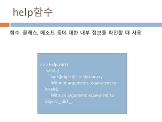 help함수
함수, 클래스, 메소드 등에 대한 내부 정보를 확인할 때 사용
>>>help(vars)
vars(...)
vars([object]) -> dictionary
Without arguments, equivalent to
locals().
With an argument, equivalent to
object.__dict__.
 