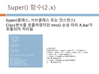 Super() 함수(2.x)
Super(클래스, 서브클래스 또는 인스턴스)
Class변수를 호출하였지만 mro() 순성 따라 A.bar가
호출되어 처리됨
class A(object) :
bar = 100
def foo(self) :
pass
class B(object) :
bar = 0
class C(A,B) :
xyz = 'abc'
print " super function ", super(C,C())
print C.mro()
print super(C,C()).__self__
print super(C,C()).bar
print super(B,B()).__self__
print super(B,B()).__self__.bar
# 실행 결과
super function <super: <class 'C'>, <C object>>
[<class '__main__.C'>, <class '__main__.A'>, <class
'__main__.B'>, <type 'object'>]
<__main__.C object at 0x0F01BA10>
100  A.bar의 값
<__main__.B object at 0x0F01B6B0>
0  B.bar의 값
 
