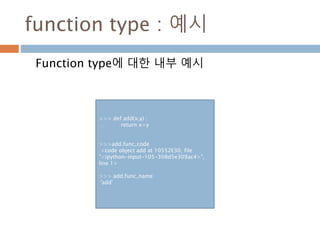 function type : 예시
Function type에 대한 내부 예시
>>> def add(x,y) :
… return x+y
>>>add.func_code
<code object add at 10552E30, file
"<ipython-input-105-308d5e309ac4>",
line 1>
>>> add.func_name
'add'
 