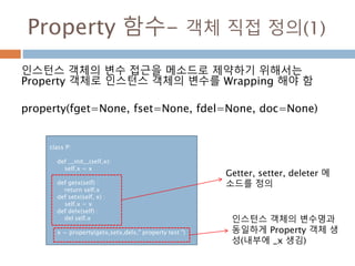 Property 함수- 객체 직접 정의(1)
인스턴스 객체의 변수 접근을 메소드로 제약하기 위해서는
Property 객체로 인스턴스 객체의 변수를 Wrapping 해야 함
property(fget=None, fset=None, fdel=None, doc=None)
class P:
def __init__(self,x):
self.x = x
def getx(self) :
return self.x
def setx(self, x) :
self.x = x
def delx(self) :
del self.x
x = property(getx,setx,delx," property test ")
Getter, setter, deleter 메
소드를 정의
인스턴스 객체의 변수명과
동일하게 Property 객체 생
성(내부에 _x 생김)
 