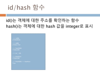 id/hash 함수
>>>id(b)
275969936
>>>id(B)
275931744
>>>hash(bb)
17292299
>>>cc = bb
>>>hash(cc)
17292299
>>>hash(bb) == hash(cc)
True
id()는 객체에 대한 주소를 확인하는 함수
hash()는 객체에 대한 hash 값을 integer로 표시
 