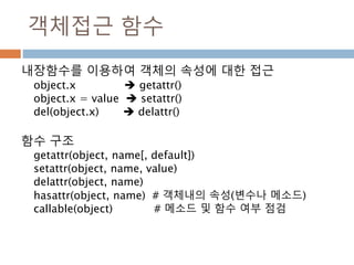 객체접근 함수
내장함수를 이용하여 객체의 속성에 대한 접근
object.x  getattr()
object.x = value  setattr()
del(object.x)  delattr()
함수 구조
getattr(object, name[, default])
setattr(object, name, value)
delattr(object, name)
hasattr(object, name) # 객체내의 속성(변수나 메소드)
callable(object) # 메소드 및 함수 여부 점검
 
