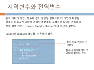 지역변수와 전역변수
동적 데이터 타입 : 변수에 값이 할당될 경우 데이터 타입이 확정됨
변수는 이름공간 내에서 관리되면 변수는 동적으로 할당이 가능하다.
변수 검색 기준은 Local > Global > Built-in 영역 순으로 찾는다
Locals()와 globals() 함수를 이용해서 검색
>>> p = 100
>>>
>>> def add(x,y) :
… p =0
… print(locals())
>>> globals()
>>>
함수내 파라미터와 그
내부에 정의된 변수
함수 외부 변수는 전
역변수
 