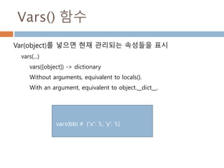 Vars() 함수
Var(object)를 넣으면 현재 관리되는 속성들을 표시
vars(...)
vars([object]) -> dictionary
Without arguments, equivalent to locals().
With an argument, equivalent to object.__dict__.
def add(x,y) :
print(" vars : ",vars())
print(" locals : ", locals())
return x + y
add(5,5)
vars : {'y': 5, 'x': 5}
locals : {'y': 5, 'x': 5}
 