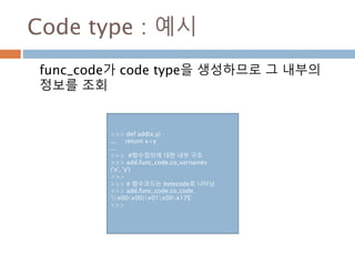 Code type : 예시
func_code가 code type을 생성하므로 그 내부의
정보를 조회
>>> def add(x,y) :
... return x+y
...
>>> #함수정의에 대한 내부 구조
>>> add.func_code.co_varnames
('x', 'y')
>>>
>>> # 함수코드는 bytecode로 나타남
>>> add.func_code.co_code
'|x00x00|x01x00x17S'
>>>
 