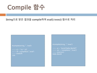 Compile 함수
String으로 받은 결과을 compile하여 eval()/exec() 함수로 처리
#compile(string, '', 'eval')
>>> sl = "10 * 10"
>>> sll =compile(sl,'','eval')
>>> eval(sll)
100
#compile(string, '', 'exec')
>>> sc = "print('Hello World')"
>>> scc = compile(sc,'','exec')
>>> exec(scc)
Hello World
 