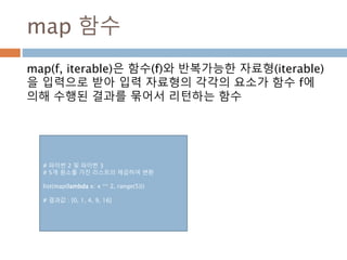 High Order Function
 고차함수(high order function)는 2가지 중에 하나를 수행
 하나 이상의 함수를 파라미터로 받거나,
 함수를 리턴 결과로 보내는 함수
#고차 함수 정의
def addList8(list):
return reduce(add8, list)
#일반함수 정의
def add8(*arg):
v = []
for i in arg:
v = v +i
return v
#고차함수 실행
print addList8([[1, 2, 3],[4, 5],[6],[]])
print reduce(add8, [[1, 2, 3],[4, 5],[6],[]])
# 결과값
[1, 2, 3, 4, 5, 6]
[1, 2, 3, 4, 5, 6]
 