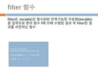 reduce 함수
reduce(f, iterable)은 함수(f)와 반복가능한 자료형
(iterable)을 입력으로 받아 입력 자료형의 각각의 요소가
함수 f에 의해 수행된 결과를 리턴하는 함수
def addList7(list):
return reduce(add, list)
def add(*arg):
x = 0
for i in arg :
x = x + i
return x
print "addlist", addList7([1, 2, 3])
print "reduce ", reduce(add, [1, 2, 3])
# 결과값
addlist 6
reduce 6
 