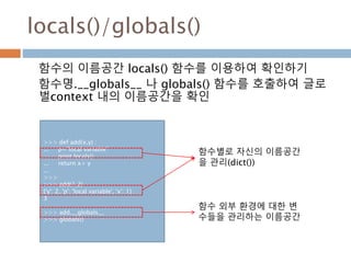 locals()/globals()
함수의 이름공간 locals() 함수를 이용하여 확인하기
함수명.__globals__ 나 globals() 함수를 호출하여 글로
벌context 내의 이름공간을 확인
>>> def add(x,y) :
... p="local variable"
... print locals()
... return x+ y
...
>>>
>>> add(1,2)
{'y': 2, 'p': 'local variable', 'x': 1}
3
>>> add.__globals__
>>> globals()
함수별로 자신의 이름공간
을 관리(dict())
함수 외부 환경에 대한 변
수들을 관리하는 이름공간
 