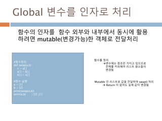 Global 변수를 인자로 처리
함수의 인자를 함수 외부와 내부에서 동시에 활용
하려면 mutable(변경가능)한 객체로 전달처리
함수를 정의
변수에는 참조만 가지고 있으므로
전체를 카피해야 리스트 원소들이
변경됨
Mutable 인 리스트로 값을 전달하여 swap() 처리
 Return 이 없어도 실제 값이 변경됨
#함수정의
def swap(a,b) :
x = a[:]
a[:] = b[:]
b[:] = x[:]
#함수 실행
a = [1]
b = [2]
print(swap(a,b))
print(a,b) //[2] ,[1]
 