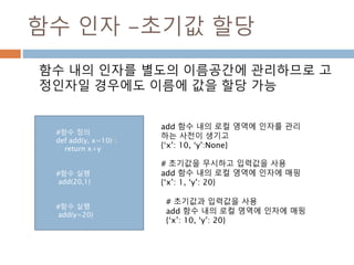 함수 인자 -초기값 할당
함수 내의 인자를 별도의 이름공간에 관리하므로 고
정인자일 경우에도 이름에 값을 할당 가능
add 함수 내의 로컬 영역에 인자를 관리
하는 사전이 생기고
{‘x’: 10, ‘y’:None}
# 초기값을 무시하고 입력값을 사용
add 함수 내의 로컬 영역에 인자에 매핑
{‘x’: 1, ‘y’: 20}
#함수 정의
def add(y, x=10) :
return x+y
#함수 실행
add(20,1)
#함수 실행
add(y=20)
# 초기값과 입력값을 사용
add 함수 내의 로컬 영역에 인자에 매핑
{‘x’: 10, ‘y’: 20}
 