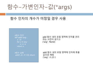 함수-가변인자-값(*args)
함수 인자의 개수가 미정일 경우 사용
add 함수 내의 로컬 영역에 인자를 관리
하는 사전이 생기고
{‘arg’: None}
add 함수 내의 로컬 영역에 인자에 튜플
값으로 매핑
{‘arg’: (1,2) }
#함수 정의
def add(*arg) :
x =0
for y in arg :
x=x+y
return x
#함수 실행
add(1,2) # 3 을 return
 
