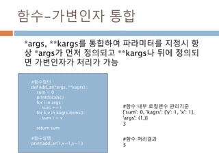 함수-가변인자 통합
*args, **kargs를 통합하여 파라미터를 지정시 항
상 *args가 먼저 정의되고 **kargs나 뒤에 정의되
면 가변인자가 처리가 가능
#함수 내부 로컬변수 관리기준
{'sum': 0, 'kagrs': {'y': 1, 'x': 1},
'args': (1,)}
3
#함수 처리결과
3
#함수정의
def add_ar(*args, **kagrs) :
sum = 0
print(locals())
for i in args :
sum += i
for k,v in kagrs.items():
sum += v
return sum
#함수실행
print(add_ar(1,x=1,y=1))
 