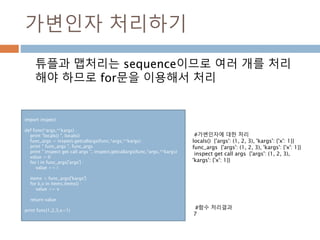 가변인자 처리하기
튜플과 맵처리는 sequence이므로 여러 개를 처리
해야 하므로 for문을 이용해서 처리
import inspect
def func(*args,**kargs) :
print "locals() ", locals()
func_args = inspect.getcallargs(func,*args,**kargs)
print " func_args ", func_args
print " inspect get call args ", inspect.getcallargs(func,*args,**kargs)
value = 0
for i in func_args['args'] :
value += i
items = func_args['kargs']
for k,v in items.items() :
value += v
return value
print func(1,2,3,x=1)
#가변인자에 대한 처리
locals() {'args': (1, 2, 3), 'kargs': {'x': 1}}
func_args {'args': (1, 2, 3), 'kargs': {'x': 1}}
inspect get call args {'args': (1, 2, 3),
'kargs': {'x': 1}}
#함수 처리결과
7
 