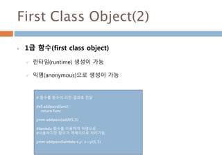 First Class Object(2)
 1급 함수(first class object)
 런타임(runtime) 생성이 가능
 익명(anonymous)으로 생성이 가능
# 함수를 함수의 리턴 결과로 전달
def addpass(func) :
return func
print addpass(add)(5,5)
#lambda 함수를 이용하여 익명으로
#사용하지만 함수가 객체이므로 처리가됨
print addpass(lambda x,y: x+y)(5,5)
 