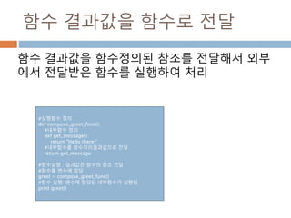함수 결과값을 함수로 전달
함수 결과값을 함수정의된 참조를 전달해서 외부
에서 전달받은 함수를 실행하여 처리
#실행함수 정의
def compose_greet_func():
#내부함수 정의
def get_message():
return "Hello there!“
#내부함수를 함수처리결과값으로 전달
return get_message
#함수실행 : 결과값은 함수의 참조 전달
#함수를 변수에 할당
greet = compose_greet_func()
#함수 실행: 변수에 할당된 내부함수가 실행됨
print greet()
 