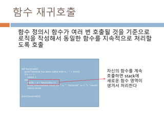 함수 재귀호출
함수 정의시 함수가 여러 번 호출될 것을 기준으로
로직을 작성해서 동일한 함수를 지속적으로 처리할
도록 호출
def factorial(n):
print("factorial has been called with n = " + str(n))
if n == 1:
return 1
else:
result = n * factorial(n-1)
print("intermediate result for ", n, " * factorial(" ,n-1, "): ",result)
return result
print(factorial(5))
자신의 함수를 계속
호출하면 stack에
새로운 함수 영역이
생겨서 처리한다
 