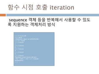 함수 시점 호출 iteration
sequence 객체 등을 반복해서 사용할 수 있도
록 지원하는 객체처리 방식
>>> l= [1,2,3,4]
>>> iter(l)
<listiterator object at 0x06585090>
>>> li = iter(l)
>>> li.next()
1
>>> li.next()
2
>>> li.next()
3
>>> li.next()
4
>>> li.next()
Traceback (most recent call last):
File "<stdin>", line 1, in <module>
StopIteration
>>>
 