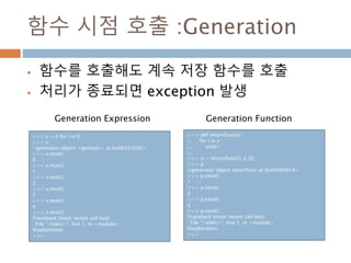 함수 시점 호출 :Generation
 함수를 호출해도 계속 저장 함수를 호출
 처리가 종료되면 exception 발생
>>> v = (i for i in l)
>>> v
<generator object <genexpr> at 0x06521E90>
>>> v.next()
0
>>> v.next()
1
>>> v.next()
2
>>> v.next()
3
>>> v.next()
4
>>> v.next()
Traceback (most recent call last):
File "<stdin>", line 1, in <module>
StopIteration
>>>
>>> def returnfunc(x) :
... for i in x :
... yield i
...
>>> p = returnfunc([1,2,3])
>>> p
<generator object returnfunc at 0x06480918>
>>> p.next()
1
>>> p.next()
2
>>> p.next()
3
>>> p.next()
Traceback (most recent call last):
File "<stdin>", line 1, in <module>
StopIteration
>>>
Generation Expression Generation Function
 