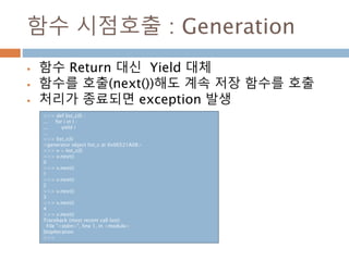 함수 시점호출 : Generation
 함수 Return 대신 Yield 대체
 함수를 호출(next())해도 계속 저장 함수를 호출
 처리가 종료되면 exception 발생
>>> def list_c(l) :
... for i in l :
... yield i
...
>>> list_c(l)
<generator object list_c at 0x06521A08>
>>> v = list_c(l)
>>> v.next()
0
>>> v.next()
1
>>> v.next()
2
>>> v.next()
3
>>> v.next()
4
>>> v.next()
Traceback (most recent call last):
File "<stdin>", line 1, in <module>
StopIteration
>>>
 