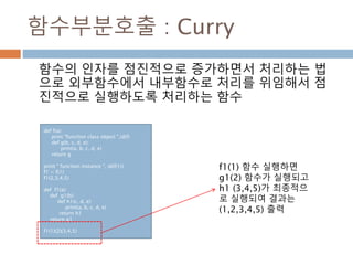 함수부분호출 : Curry
함수의 인자를 점진적으로 증가하면서 처리하는 법
으로 외부함수에서 내부함수로 처리를 위임해서 점
진적으로 실행하도록 처리하는 함수
def f(a):
print "function class object ",id(f)
def g(b, c, d, e):
print(a, b, c, d, e)
return g
print " function instance ", id(f(1))
f1 = f(1)
f1(2,3,4,5)
def f1(a):
def g1(b):
def h1(c, d, e):
print(a, b, c, d, e)
return h1
return g1
f1(1)(2)(3,4,5)
f1(1) 함수 실행하면
g1(2) 함수가 실행되고
h1 (3,4,5)가 최종적으
로 실행되여 결과는
(1,2,3,4,5) 출력
 