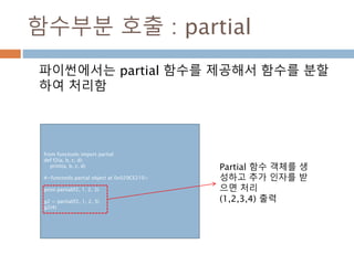 함수부분 호출 : partial
파이썬에서는 partial 함수를 제공해서 함수를 분할
하여 처리함
from functools import partial
def f2(a, b, c, d):
print(a, b, c, d)
#<functools.partial object at 0x029CE210>
print partial(f2, 1, 2, 3)
g2 = partial(f2, 1, 2, 3)
g2(4)
Partial 함수 객체를 생
성하고 추가 인자를 받
으면 처리
(1,2,3,4) 출력
 
