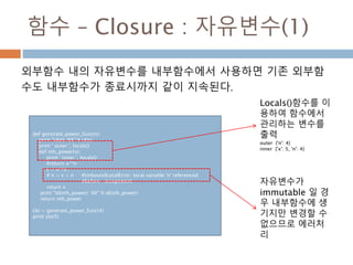 함수 – Closure : 자유변수(1)
외부함수 내의 자유변수를 내부함수에서 사용하면 기존 외부함
수도 내부함수가 종료시까지 같이 지속된다.
def generate_power_func(n):
print "id(n): %X" % id(n)
print ' outer ', locals()
def nth_power(x):
print ' inner ', locals()
#return x**n
v = x**n
# n = v + n #UnboundLocalError: local variable 'n' referenced
#before assignment
return v
print "id(nth_power): %X" % id(nth_power)
return nth_power
clo = generate_power_func(4)
print clo(5)
자유변수가
immutable 일 경
우 내부함수에 생
기지만 변경할 수
없으므로 에러처
리
Locals()함수를 이
용하여 함수에서
관리하는 변수를
출력
outer {'n': 4}
inner {'x': 5, 'n': 4}
 