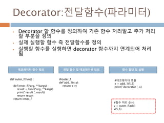 Decorator:전달함수(파라미터)
 Decorator 할 함수를 정의하여 기존 함수 처리말고 추가 처리
할 부분을 정의
 실제 실행할 함수 즉 전달함수를 정의
 실행할 함수를 실행하면 decorator 함수까지 연계되어 처리
됨
def outer_f(func) :
def inner_f(*arg, **kargs) :
result = func(*arg, **kargs)
print(' result ', result)
return result
return inner_f
@outer_f
def add_1(x,y):
return x+y
데코레이터 함수 정의 전달 함수 및 데코레이션 정의 함수 할당 및 실행
#데코레이터 호출
x = add_1(5,5)
print(' decorator ', x)
#함수 처리 순서
v = outer_f(add)
v(5,5)
 
