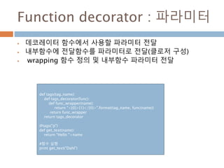 Function decorator : 파라미터
 데코레이터 함수에서 사용할 파라미터 전달
 내부함수에 전달함수를 파라미터로 전달(클로저 구성)
 wrapping 함수 정의 및 내부함수 파라미터 전달
def tags(tag_name):
def tags_decorator(func):
def func_wrapper(name):
return "<{0}>{1}</{0}>".format(tag_name, func(name))
return func_wrapper
return tags_decorator
@tags("p")
def get_text(name):
return "Hello "+name
#함수 실행
print get_text("Dahl")
 