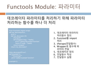 Functools Module: 파라미터
데코레이터 파라미터를 처리하기 위해 파라미터
처리하는 함수를 하나 더 처리
from functools import wraps
def my_decorator0(x) :
print x
def my_decorator1(f):
@wraps(f)
def wrapper(*args, **kwds):
print 'Calling decorated function'
return f(*args, **kwds)
return wrapper
return my_decorator1
@my_decorator0('xxx')
def example1():
"""Docstring"""
print 'Called example function'
example1()
1. 데코레이터 파라미터
처리함수 정의
2. Functool를 import
처리
3. @wraps(전달함수)
4. Wrapper로 함수에 파
라미터 전달
5. 데코레이션 정의
6. 전달함수 작성
7. 전달함수 실행
 