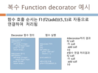 복수 Function decorator 예시
함수 호출 순서는 f1(f2(add))(5,5)로 자동으로
연결하여 처리됨
#decorator 함수 1
def f1(func) :
def wrap_1(*args) :
return func(*args)
print " f1 call"
return wrap_1
#decorator 함수2
def f2(func) :
def wrap_2(*args) :
return func(*args)
print "f2 call"
return wrap_2
#decorator 처리
@f1
@f2
def add(x,y) :
print " add call "
return x +y
print add(5,5)
#함수연결 호출
print f1(f2(add))(5,5)
#decorator처리 결과
f2 call
f1 call
add call
10
#함수 연결 처리결과
f2 call
f1 call
add call
10
Decorator 함수 정의 함수 실행
 