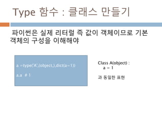 Type 함수 : 클래스 만들기
파이썬은 실제 리터럴 즉 값이 객체이므로 기본
객체의 구성을 이해해야
a =type('A',(object,),dict(a=1))
a.a # 1
Class A(object) :
a = 1
과 동일한 표현
 