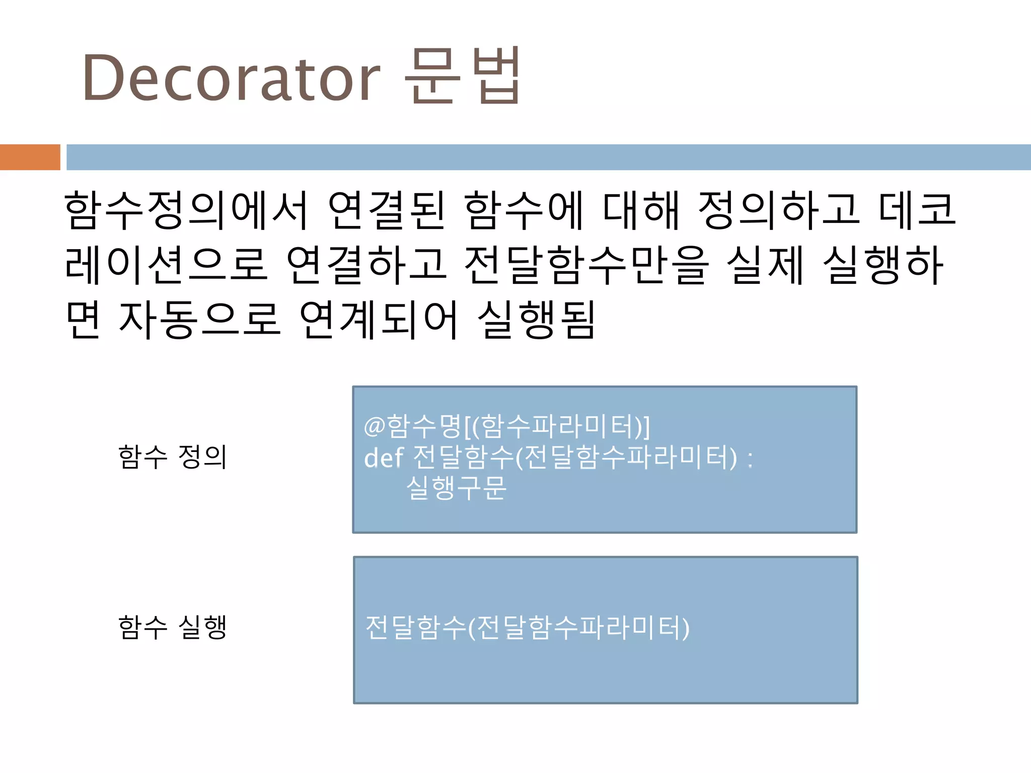 Decorator 문법
함수정의에서 연결된 함수에 대해 정의하고 데코
레이션으로 연결하고 전달함수만을 실제 실행하
면 자동으로 연계되어 실행됨
@함수명[(함수파라미터)]
def 전달함수(전달함수파라미터) :
실행구문
전달함수(전달함수파라미터)
함수 정의
함수 실행
 