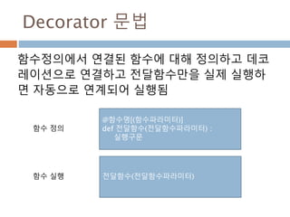Decorator 문법
함수정의에서 연결된 함수에 대해 정의하고 데코
레이션으로 연결하고 전달함수만을 실제 실행하
면 자동으로 연계되어 실행됨
@함수명[(함수파라미터)]
def 전달함수(전달함수파라미터) :
실행구문
전달함수(전달함수파라미터)
함수 정의
함수 실행
 
