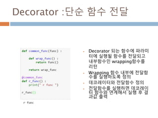 Decorator :단순 함수 전달
 Decorator 되는 함수에 파라미
터에 실행될 함수를 전달되고
내부함수인 wrapping함수를
리턴
 Wrapping 함수 내부에 전달함
수를 실행하도록 정의
 데코레이터와 전달함수 정의
 전달함수를 실행하면 데코레이
터 함수와 연계해서 실행 후 결
과값 출력
 