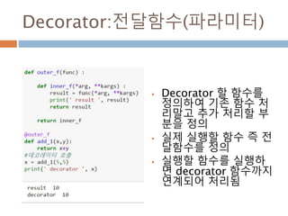Decorator:전달함수(파라미터)
 Decorator 할 함수를
정의하여 기존 함수 처
리말고 추가 처리할 부
분을 정의
 실제 실행할 함수 즉 전
달함수를 정의
 실행할 함수를 실행하
면 decorator 함수까지
연계되어 처리됨
 